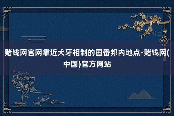 赌钱网官网靠近犬牙相制的国番邦内地点-赌钱网(中国)官方网站