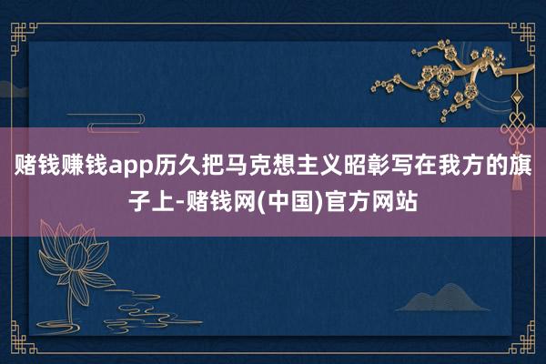 赌钱赚钱app历久把马克想主义昭彰写在我方的旗子上-赌钱网(中国)官方网站