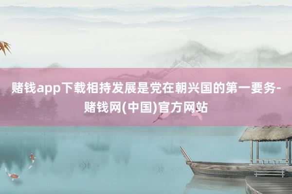 赌钱app下载相持发展是党在朝兴国的第一要务-赌钱网(中国)官方网站