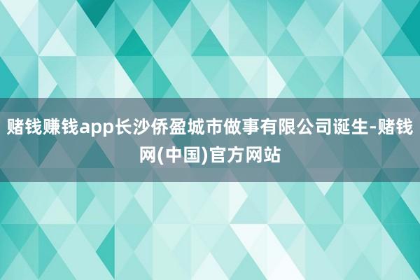 赌钱赚钱app长沙侨盈城市做事有限公司诞生-赌钱网(中国)官方网站