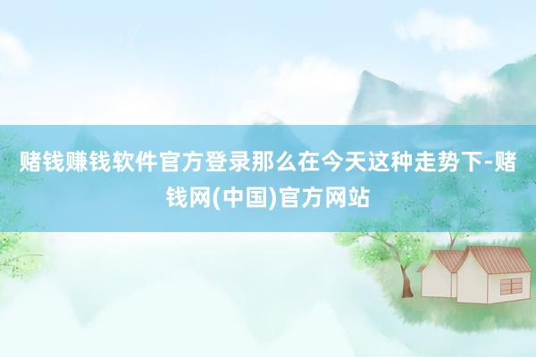 赌钱赚钱软件官方登录　　那么在今天这种走势下-赌钱网(中国)官方网站