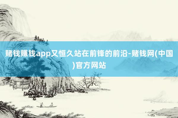 赌钱赚钱app又恒久站在前锋的前沿-赌钱网(中国)官方网站