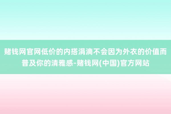 赌钱网官网低价的内搭涓滴不会因为外衣的价值而普及你的清雅感-赌钱网(中国)官方网站