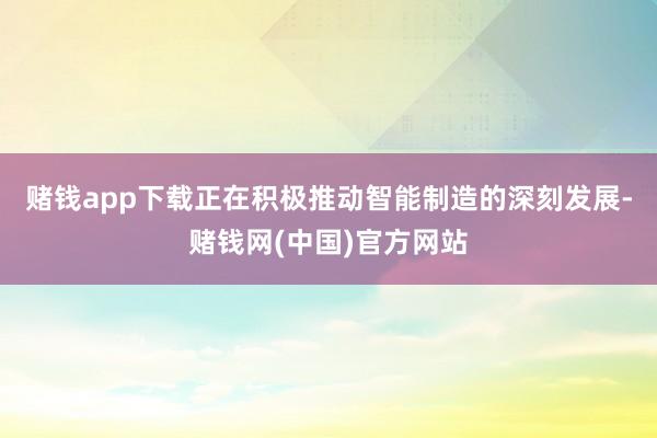 赌钱app下载正在积极推动智能制造的深刻发展-赌钱网(中国)官方网站