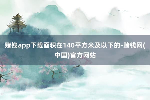 赌钱app下载面积在140平方米及以下的-赌钱网(中国)官方网站