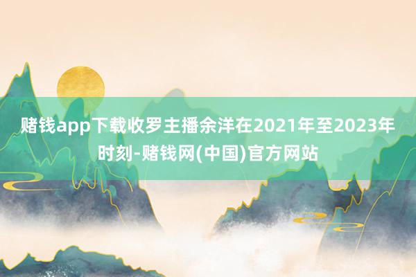 赌钱app下载收罗主播余洋在2021年至2023年时刻-赌钱网(中国)官方网站