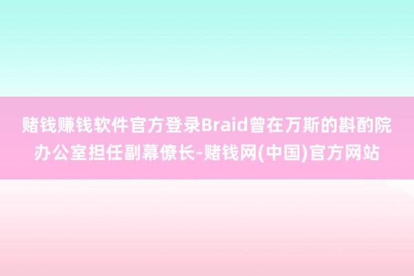 赌钱赚钱软件官方登录　　Braid曾在万斯的斟酌院办公室担任副幕僚长-赌钱网(中国)官方网站