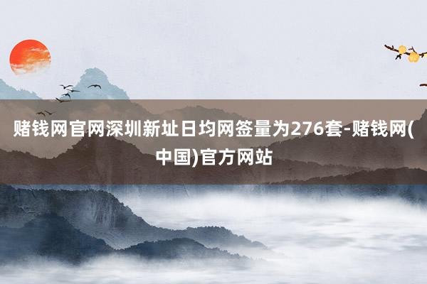 赌钱网官网深圳新址日均网签量为276套-赌钱网(中国)官方网站