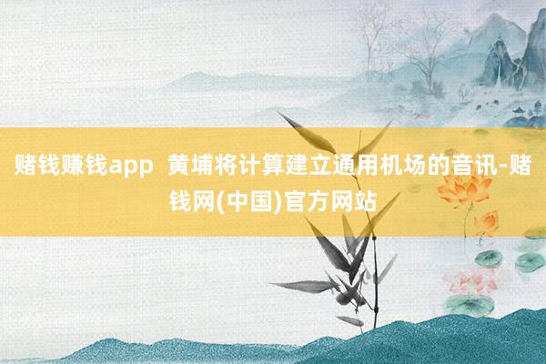 赌钱赚钱app  黄埔将计算建立通用机场的音讯-赌钱网(中国)官方网站