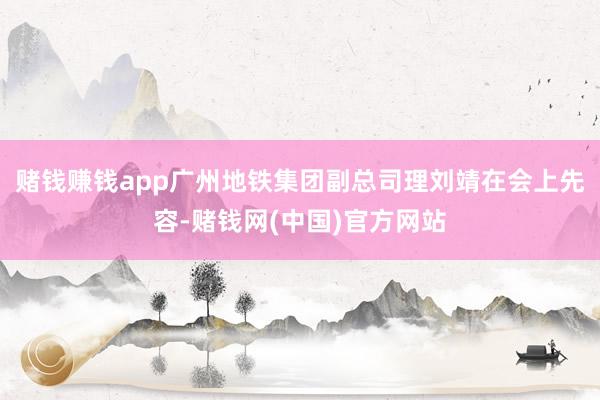 赌钱赚钱app广州地铁集团副总司理刘靖在会上先容-赌钱网(中国)官方网站