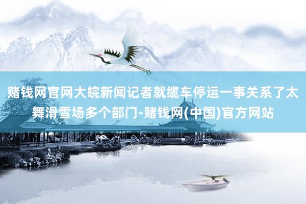 赌钱网官网大皖新闻记者就缆车停运一事关系了太舞滑雪场多个部门-赌钱网(中国)官方网站