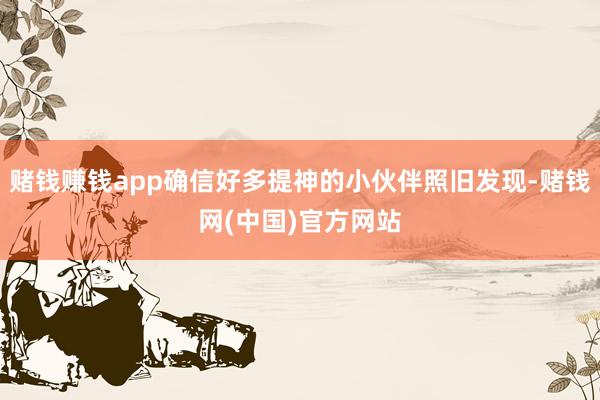 赌钱赚钱app确信好多提神的小伙伴照旧发现-赌钱网(中国)官方网站