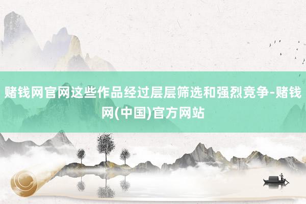 赌钱网官网这些作品经过层层筛选和强烈竞争-赌钱网(中国)官方网站
