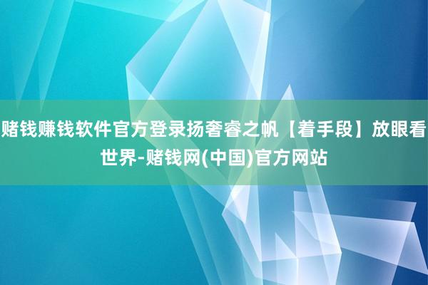 赌钱赚钱软件官方登录扬奢睿之帆【着手段】放眼看世界-赌钱网(中国)官方网站