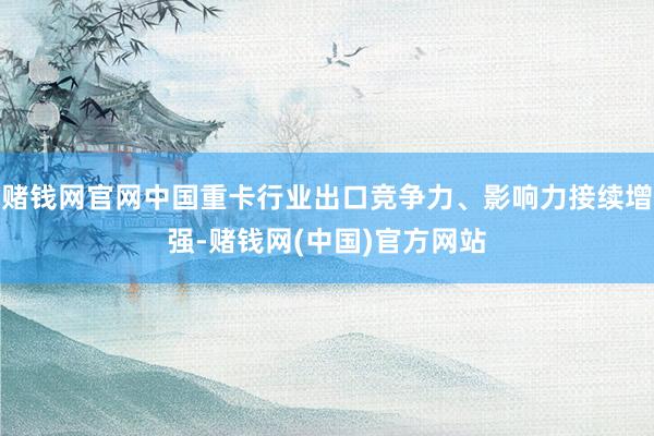 赌钱网官网中国重卡行业出口竞争力、影响力接续增强-赌钱网(中国)官方网站