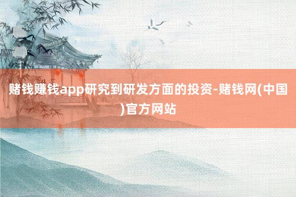 赌钱赚钱app研究到研发方面的投资-赌钱网(中国)官方网站
