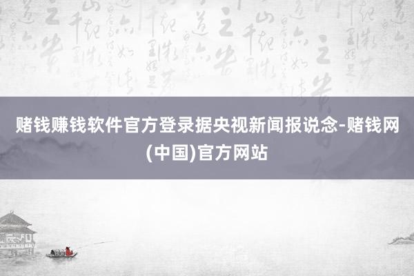 赌钱赚钱软件官方登录　　据央视新闻报说念-赌钱网(中国)官方网站