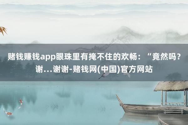 赌钱赚钱app眼珠里有掩不住的欢畅：“竟然吗？谢…谢谢-赌钱网(中国)官方网站