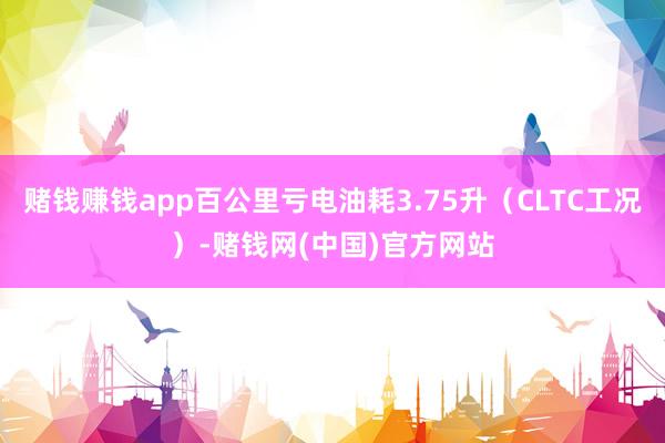 赌钱赚钱app百公里亏电油耗3.75升（CLTC工况）-赌钱网(中国)官方网站