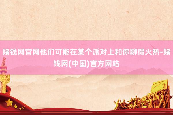 赌钱网官网他们可能在某个派对上和你聊得火热-赌钱网(中国)官方网站