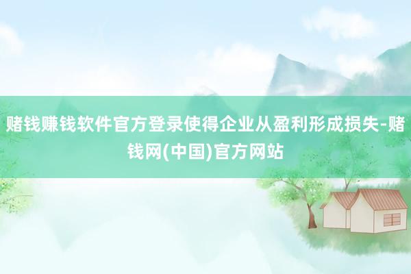 赌钱赚钱软件官方登录使得企业从盈利形成损失-赌钱网(中国)官方网站