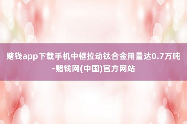 赌钱app下载手机中框拉动钛合金用量达0.7万吨-赌钱网(中国)官方网站