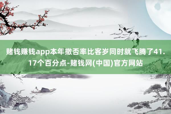 赌钱赚钱app本年撤否率比客岁同时就飞腾了41.17个百分点-赌钱网(中国)官方网站
