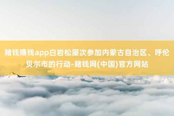 赌钱赚钱app白岩松屡次参加内蒙古自治区、呼伦贝尔市的行动-赌钱网(中国)官方网站