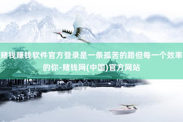 赌钱赚钱软件官方登录是一条孤苦的路但每一个效率的你-赌钱网(中国)官方网站