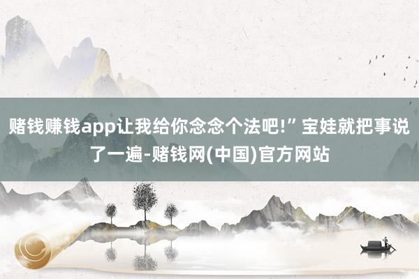 赌钱赚钱app让我给你念念个法吧!”宝娃就把事说了一遍-赌钱网(中国)官方网站