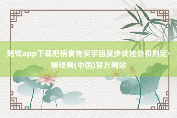 赌钱app下载把柄食物安宇宙度步伐检会和判定-赌钱网(中国)官方网站