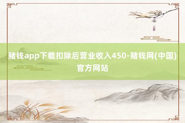 赌钱app下载扣除后营业收入450-赌钱网(中国)官方网站