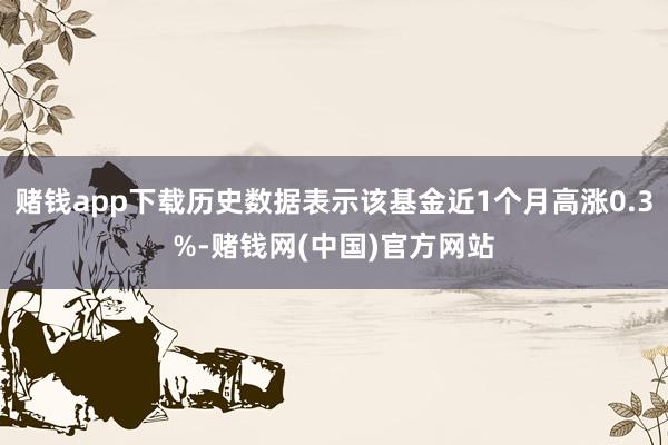 赌钱app下载历史数据表示该基金近1个月高涨0.3%-赌钱网(中国)官方网站