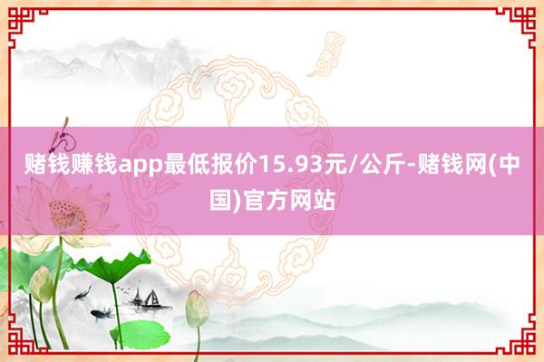 赌钱赚钱app最低报价15.93元/公斤-赌钱网(中国)官方网站