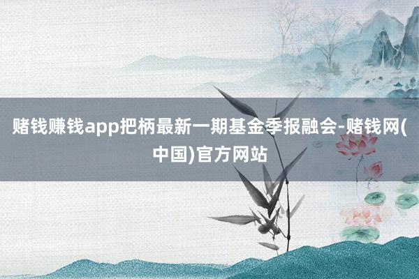 赌钱赚钱app把柄最新一期基金季报融会-赌钱网(中国)官方网站