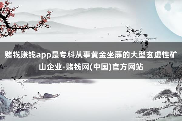 赌钱赚钱app是专科从事黄金坐蓐的大型玄虚性矿山企业-赌钱网(中国)官方网站