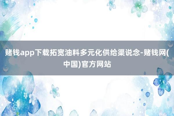 赌钱app下载拓宽油料多元化供给渠说念-赌钱网(中国)官方网站