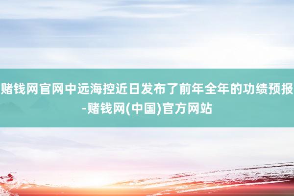 赌钱网官网中远海控近日发布了前年全年的功绩预报-赌钱网(中国)官方网站