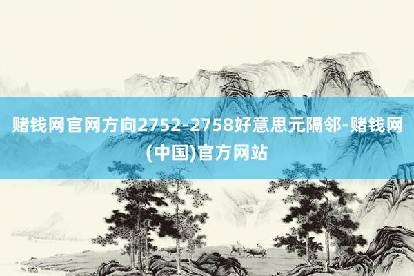 赌钱网官网方向2752-2758好意思元隔邻-赌钱网(中国)官方网站