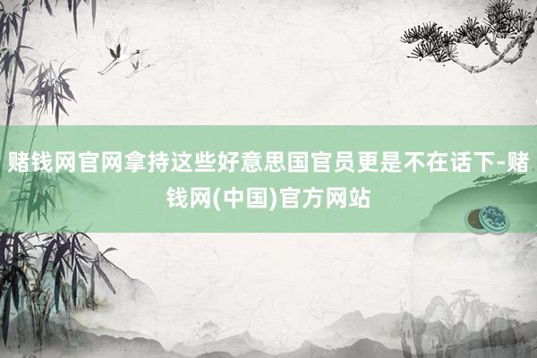 赌钱网官网拿持这些好意思国官员更是不在话下-赌钱网(中国)官方网站