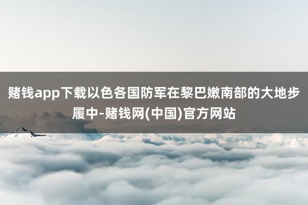赌钱app下载以色各国防军在黎巴嫩南部的大地步履中-赌钱网(中国)官方网站