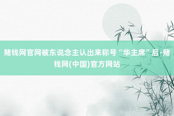 赌钱网官网被东说念主认出来称号“华主席”后-赌钱网(中国)官方网站
