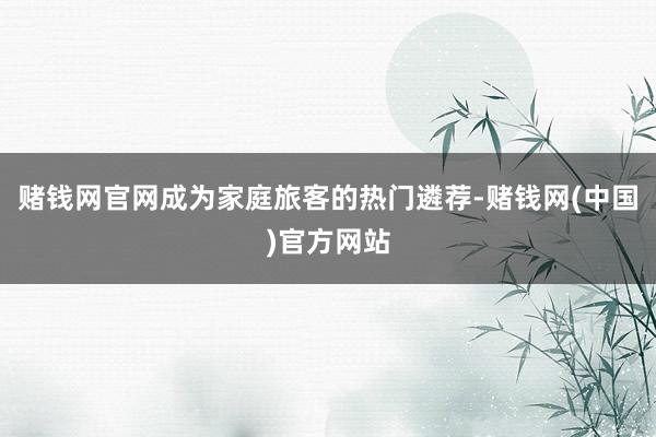 赌钱网官网成为家庭旅客的热门遴荐-赌钱网(中国)官方网站