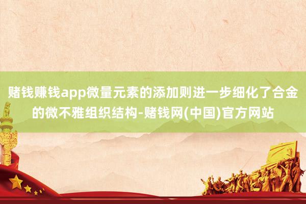 赌钱赚钱app微量元素的添加则进一步细化了合金的微不雅组织结构-赌钱网(中国)官方网站