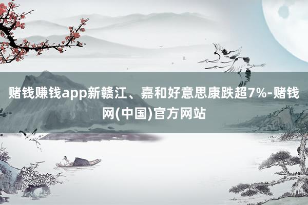 赌钱赚钱app新赣江、嘉和好意思康跌超7%-赌钱网(中国)官方网站