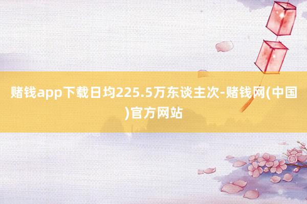 赌钱app下载日均225.5万东谈主次-赌钱网(中国)官方网站