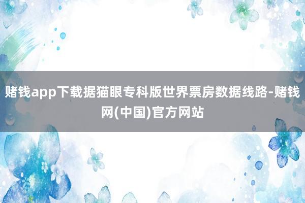 赌钱app下载据猫眼专科版世界票房数据线路-赌钱网(中国)官方网站