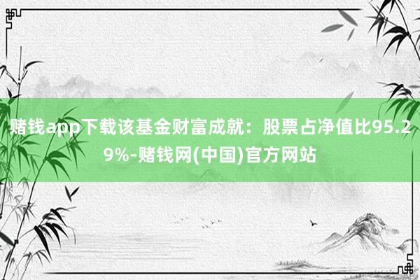 赌钱app下载该基金财富成就：股票占净值比95.29%-赌钱网(中国)官方网站
