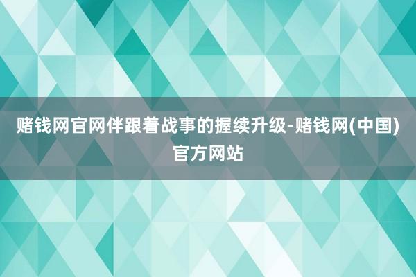 赌钱网官网伴跟着战事的握续升级-赌钱网(中国)官方网站