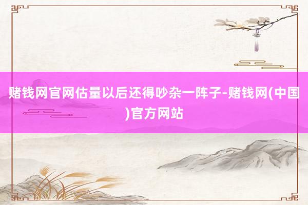 赌钱网官网估量以后还得吵杂一阵子-赌钱网(中国)官方网站